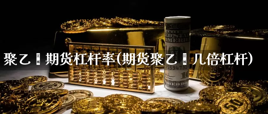 聚乙烯期货杠杆率(期货聚乙烯几倍杠杆)