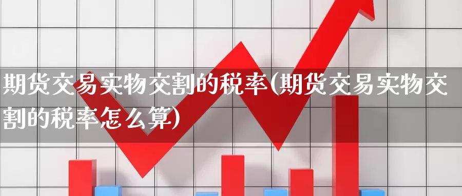 期货交易实物交割的税率(期货交易实物交割的税率怎么算)