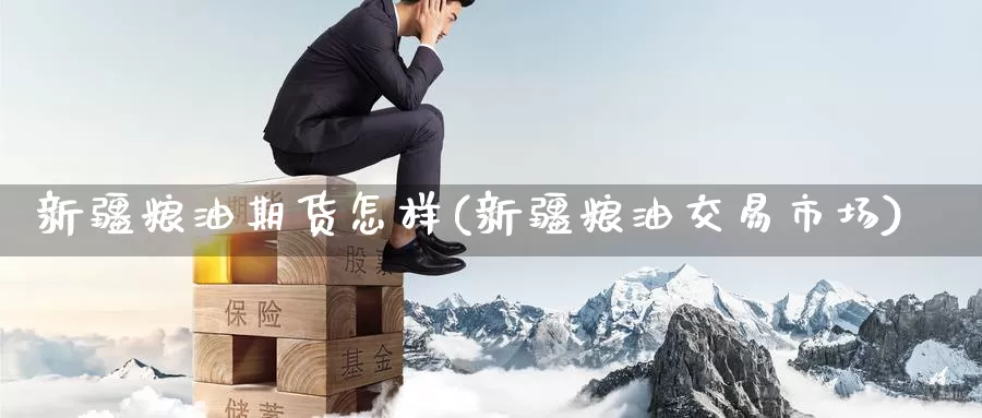 新疆粮油期货怎样(新疆粮油交易市场)