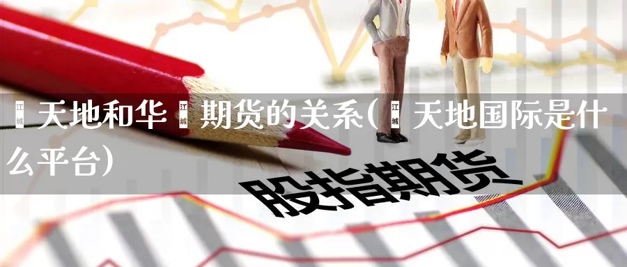 鑫天地和华鑫期货的关系(鑫天地国际是什么平台)