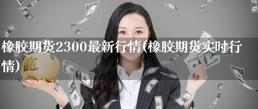 橡胶期货2300最新行情(橡胶期货实时行情)