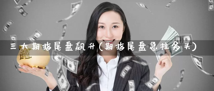 三大期指尾盘飙升(期指尾盘急拉多头)