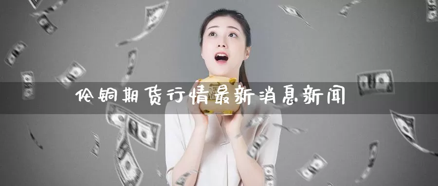 伦铜期货行情最新消息新闻