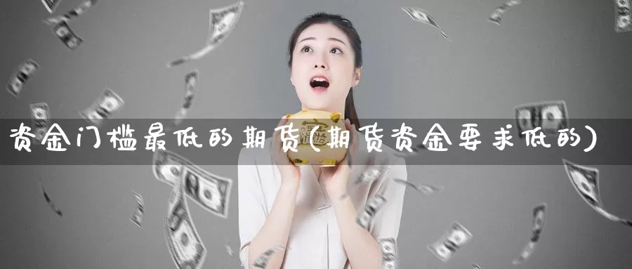 资金门槛最低的期货(期货资金要求低的)