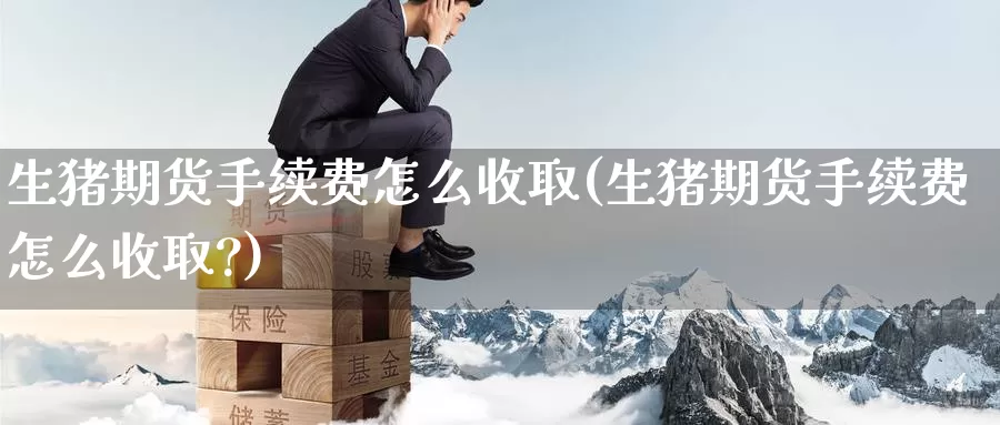 生猪期货手续费怎么收取(生猪期货手续费怎么收取?)