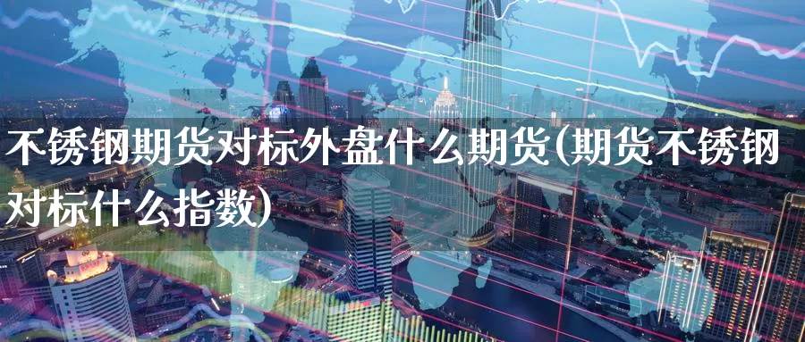 不锈钢期货对标外盘什么期货(期货不锈钢对标什么指数)