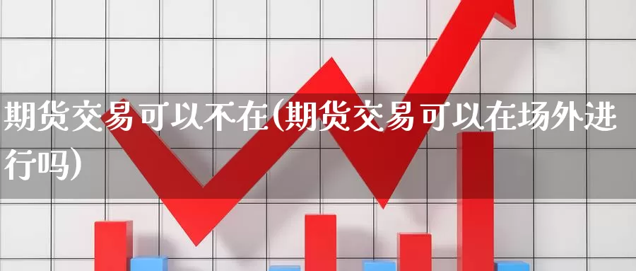 期货交易可以不在(期货交易可以在场外进行吗)
