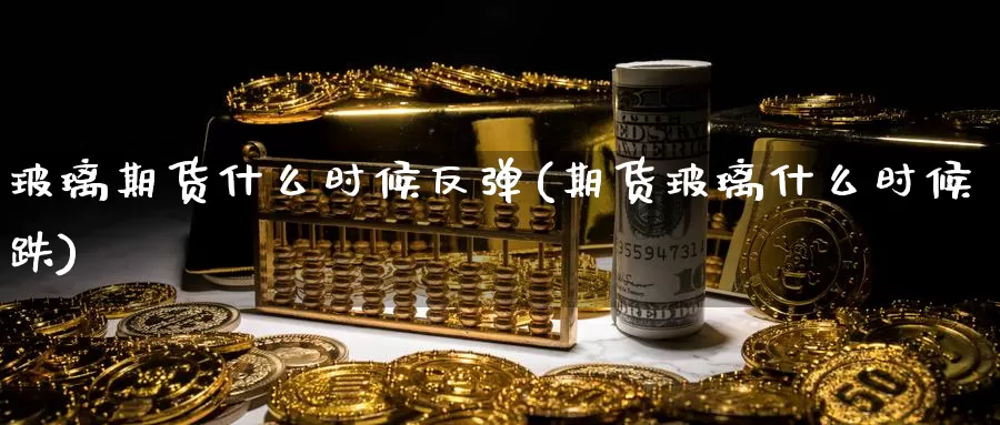 玻璃期货什么时候反弹(期货玻璃什么时候跌)
