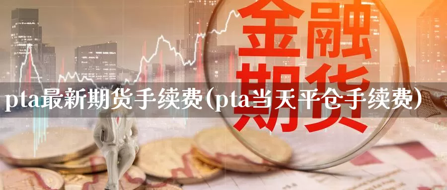 pta最新期货手续费(pta当天平仓手续费)