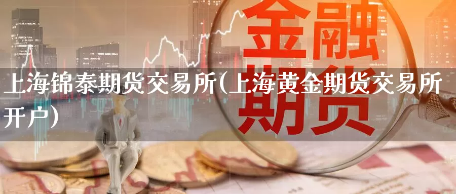 上海锦泰期货交易所(上海黄金期货交易所开户)