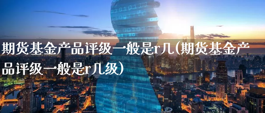 期货基金产品评级一般是r几(期货基金产品评级一般是r几级)