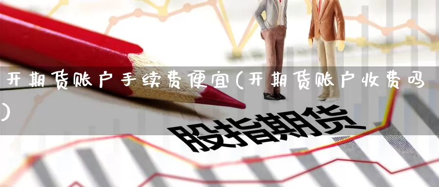 开期货账户手续费便宜(开期货账户收费吗)