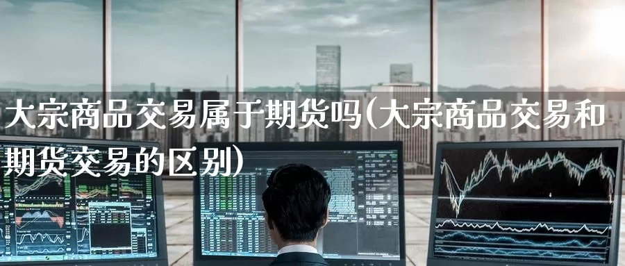 大宗商品交易属于期货吗(大宗商品交易和期货交易的区别)
