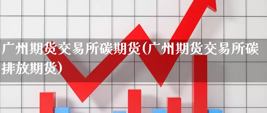 广州期货交易所碳期货(广州期货交易所碳排放期货)