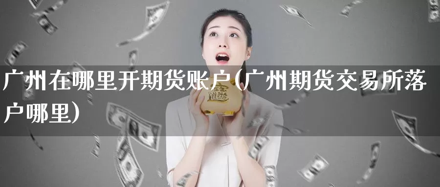 广州在哪里开期货账户(广州期货交易所落户哪里)