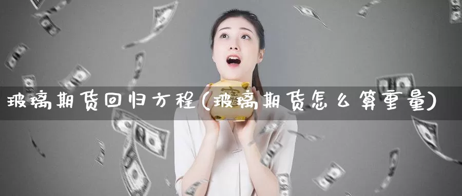 玻璃期货回归方程(玻璃期货怎么算重量)