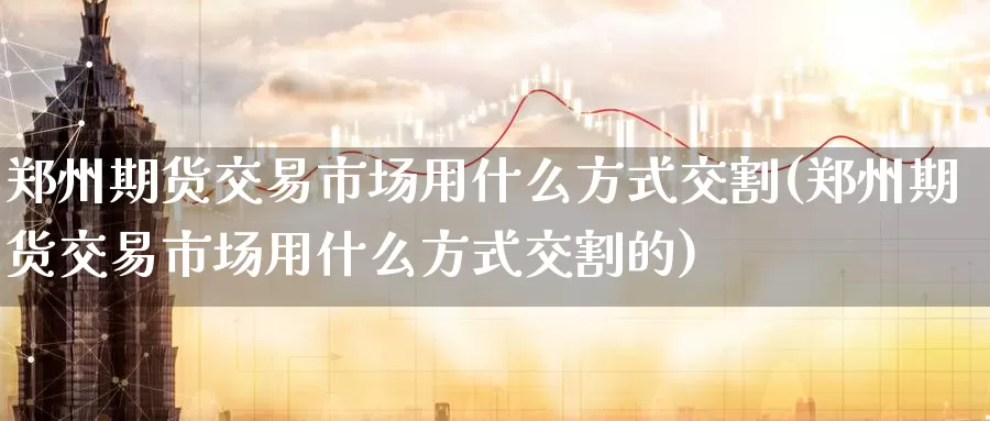 郑州期货交易市场用什么方式交割(郑州期货交易市场用什么方式交割的)
