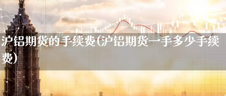 沪铝期货的手续费(沪铝期货一手多少手续费)