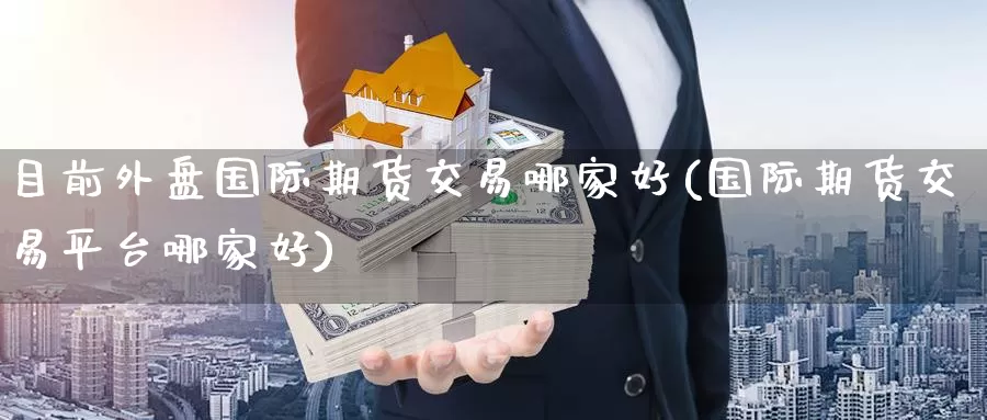 目前外盘国际期货交易哪家好(国际期货交易平台哪家好)
