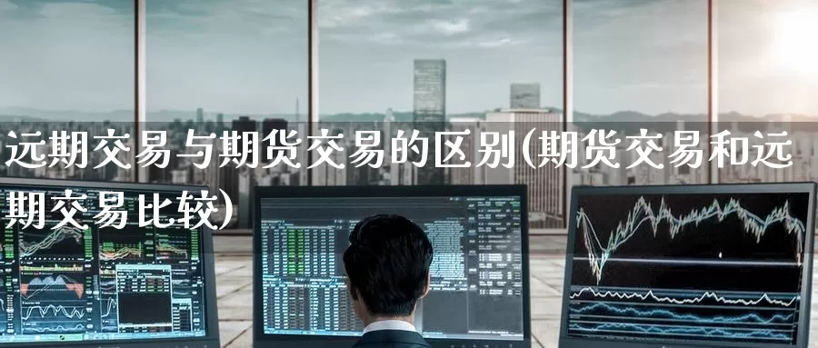 远期交易与期货交易的区别(期货交易和远期交易比较)
