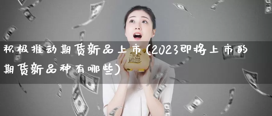 积极推动期货新品上市(2023即将上市的期货新品种有哪些)