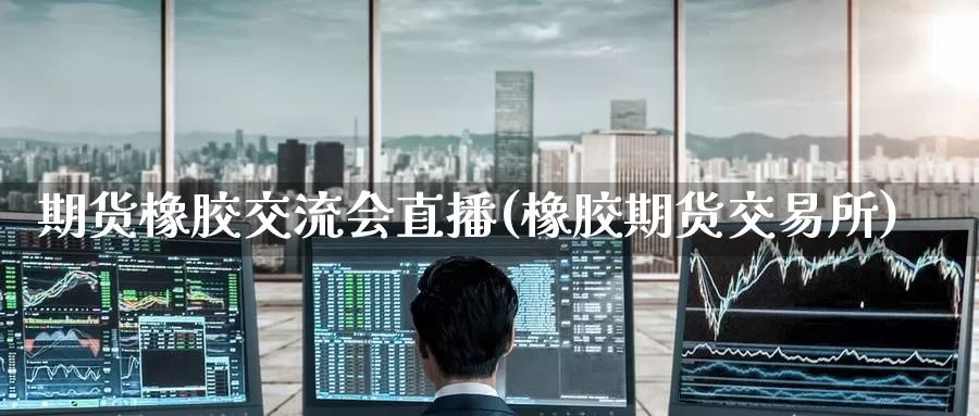 期货橡胶交流会直播(橡胶期货交易所)