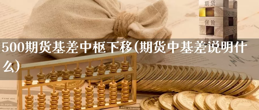 500期货基差中枢下移(期货中基差说明什么)