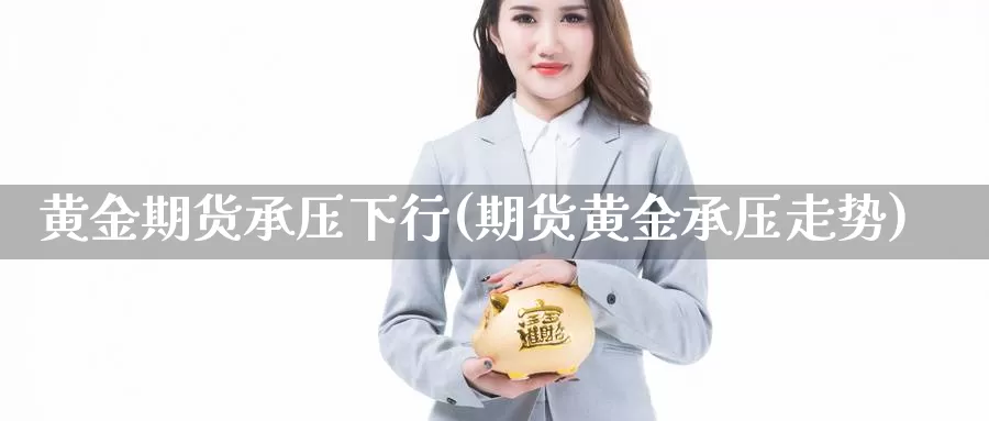 黄金期货承压下行(期货黄金承压走势)