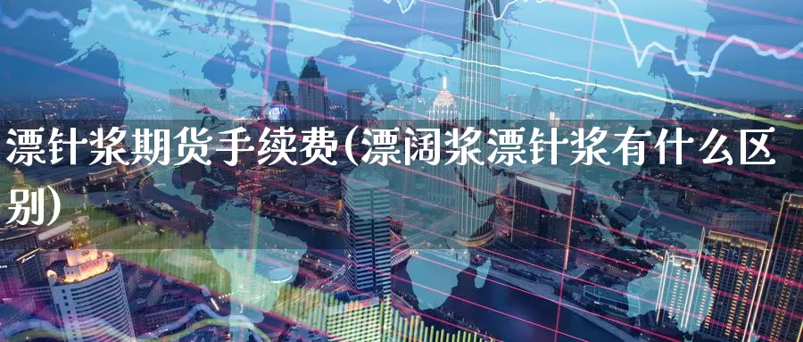 漂针浆期货手续费(漂阔浆漂针浆有什么区别)