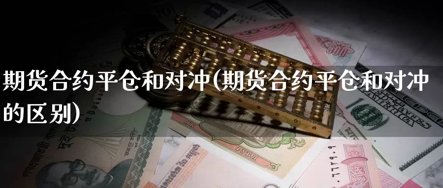 期货合约平仓和对冲(期货合约平仓和对冲的区别)