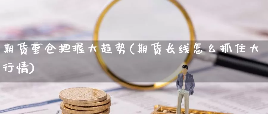 期货重仓把握大趋势(期货长线怎么抓住大行情)
