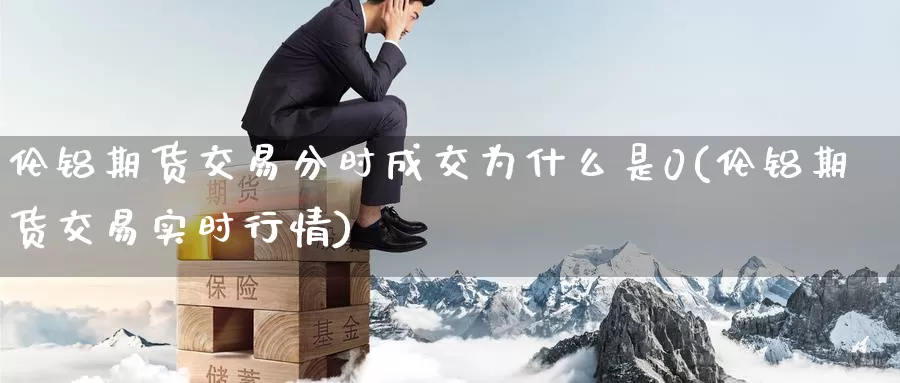 伦铝期货交易分时成交为什么是0(伦铝期货交易实时行情)