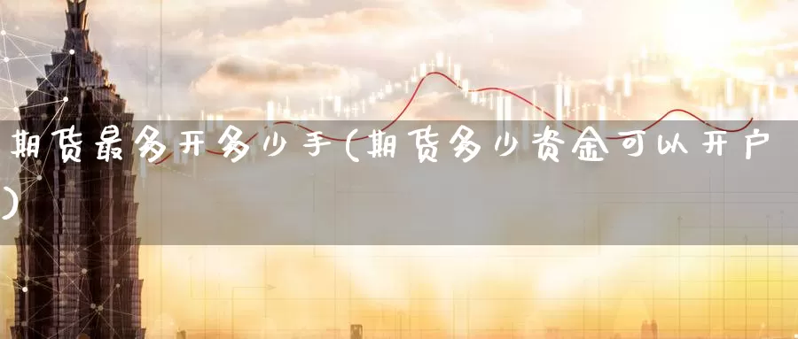 期货最多开多少手(期货多少资金可以开户)
