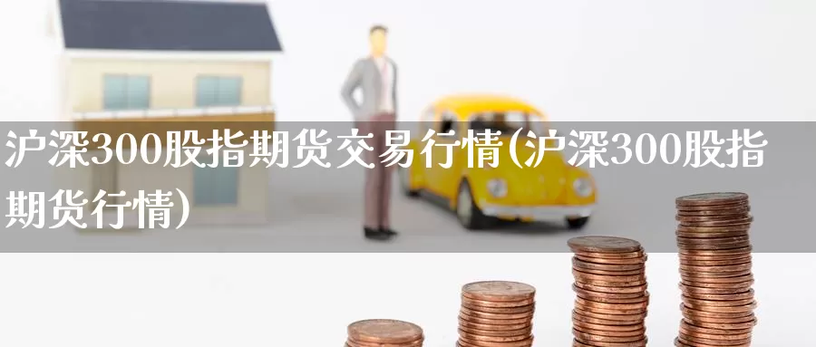 沪深300股指期货交易行情(沪深300股指期货行情)