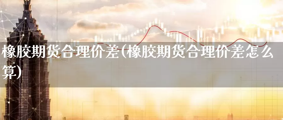 橡胶期货合理价差(橡胶期货合理价差怎么算)