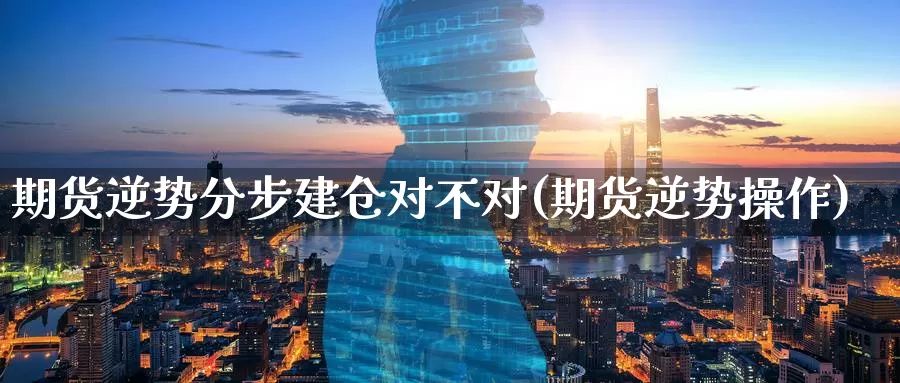 期货逆势分步建仓对不对(期货逆势操作)