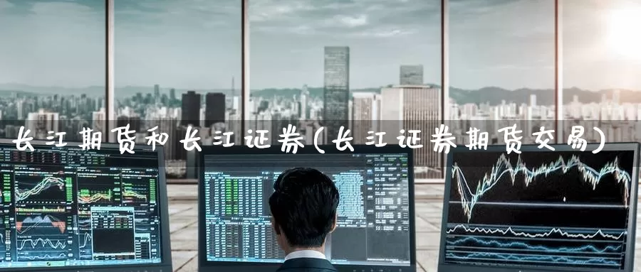 长江期货和长江证券(长江证券期货交易)