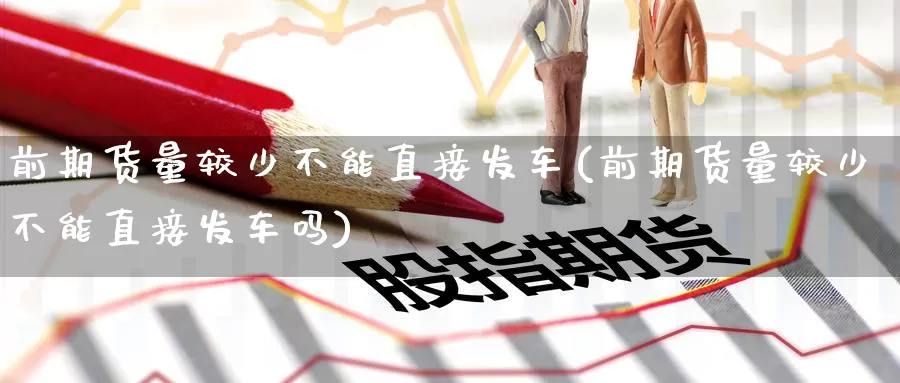 前期货量较少不能直接发车(前期货量较少不能直接发车吗)