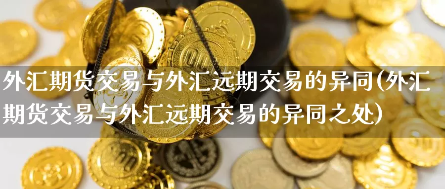 外汇期货交易与外汇远期交易的异同(外汇期货交易与外汇远期交易的异同之处)