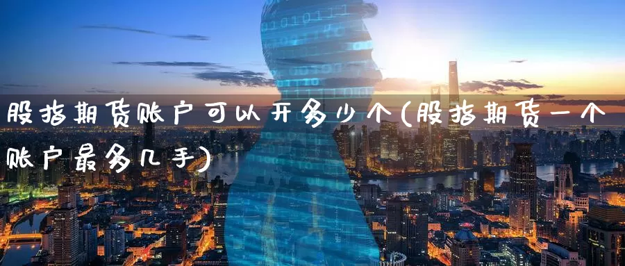 股指期货账户可以开多少个(股指期货一个账户最多几手)