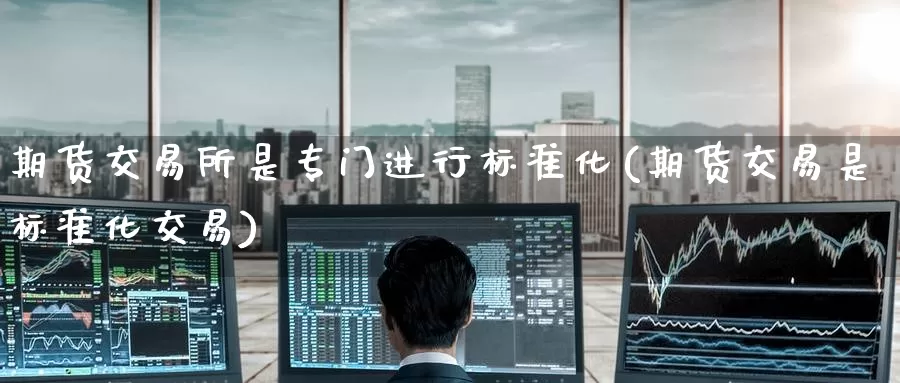 期货交易所是专门进行标准化(期货交易是标准化交易)