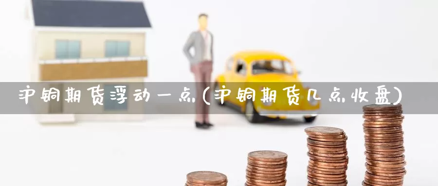 沪铜期货浮动一点(沪铜期货几点收盘)
