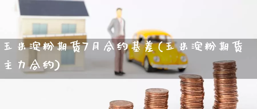 玉米淀粉期货7月合约基差(玉米淀粉期货主力合约)