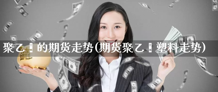 聚乙烯的期货走势(期货聚乙烯塑料走势)
