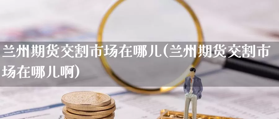 兰州期货交割市场在哪儿(兰州期货交割市场在哪儿啊)