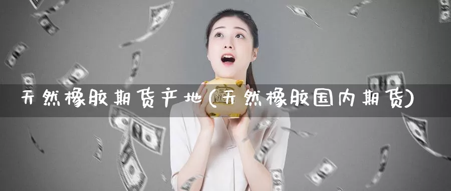天然橡胶期货产地(天然橡胶国内期货)