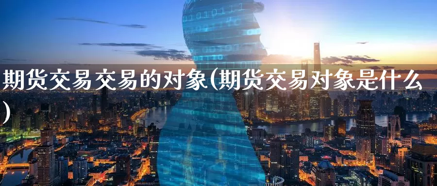 期货交易交易的对象(期货交易对象是什么)