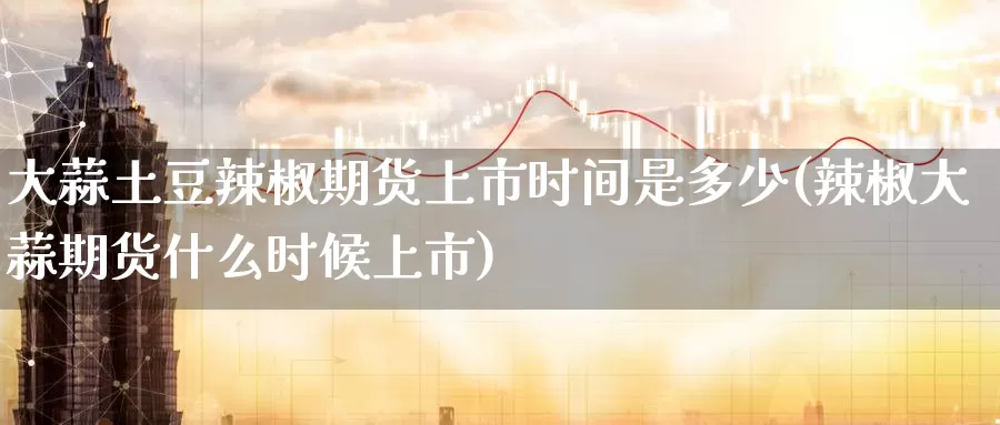 大蒜土豆辣椒期货上市时间是多少(辣椒大蒜期货什么时候上市)