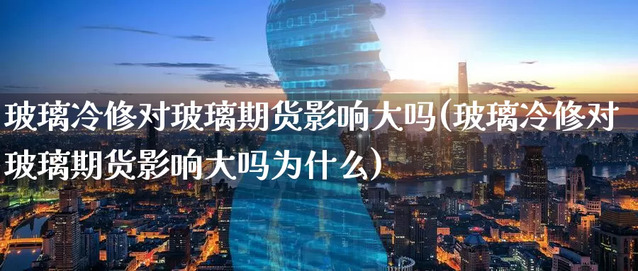 玻璃冷修对玻璃期货影响大吗(玻璃冷修对玻璃期货影响大吗为什么)