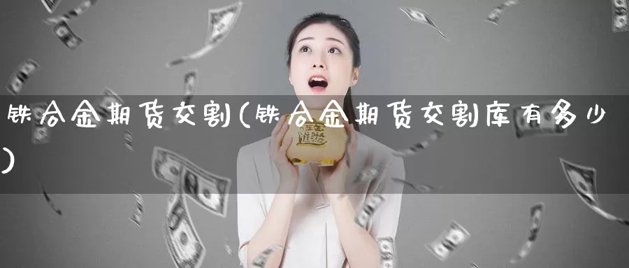 铁合金期货交割(铁合金期货交割库有多少)